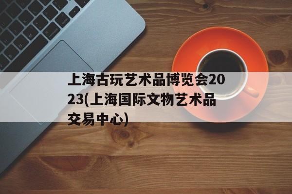 上海古玩艺术品博览会2023(上海国际文物艺术品交易中心)