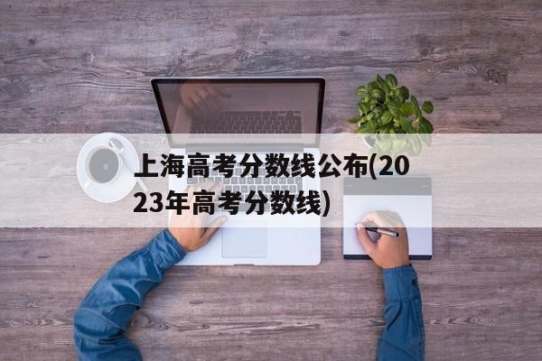 上海高考分数线公布(2023年高考分数线)