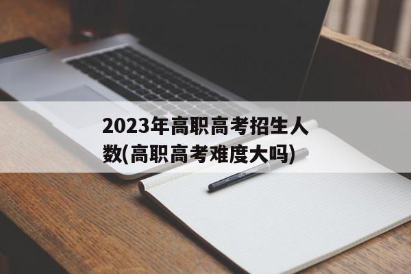 2023年高职高考招生人数(高职高考难度大吗)