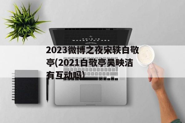 2023微博之夜宋轶白敬亭(2021白敬亭吴映洁有互动吗)