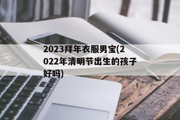 2023拜年衣服男宝(2022年清明节出生的孩子好吗)