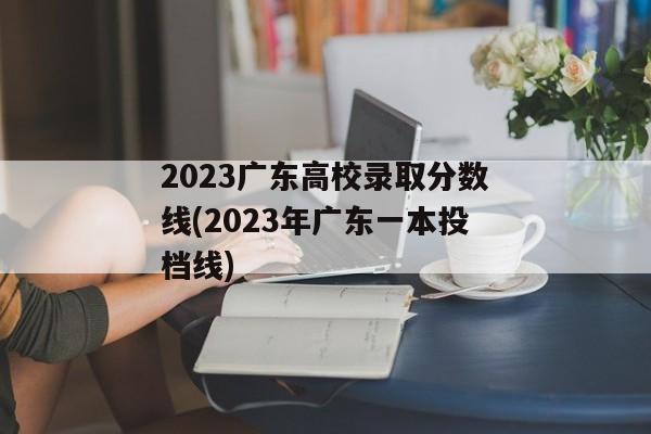 2023广东高校录取分数线(2023年广东一本投档线)