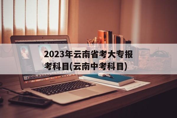 2023年云南省考大专报考科目(云南中考科目)