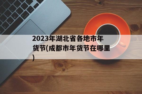 2023年湖北省各地市年货节(成都市年货节在哪里)