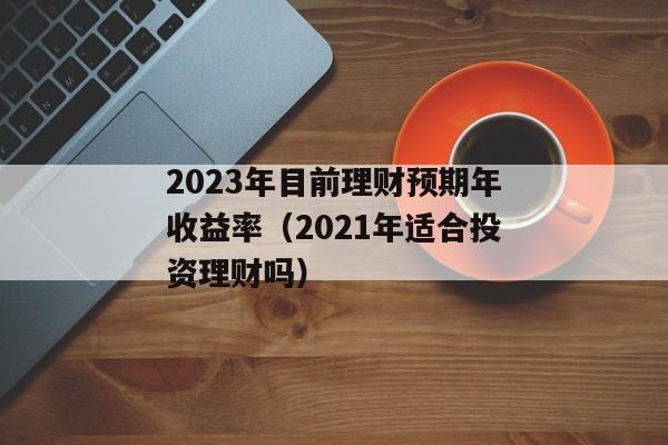 2023年目前理财预期年收益率（2021年适合投资理财吗）