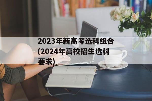 2023年新高考选科组合(2024年高校招生选科要求)